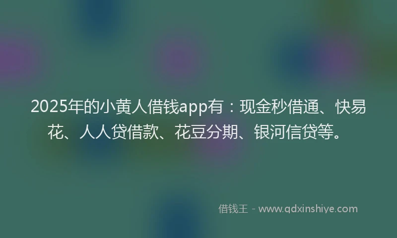 2025年的小黄人借钱app有：现金秒借通、快易花、人人贷借款、花豆分期、银河信贷等。