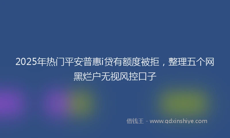 2025年热门平安普惠i贷有额度被拒，整理五个网黑烂户无视风控口子
