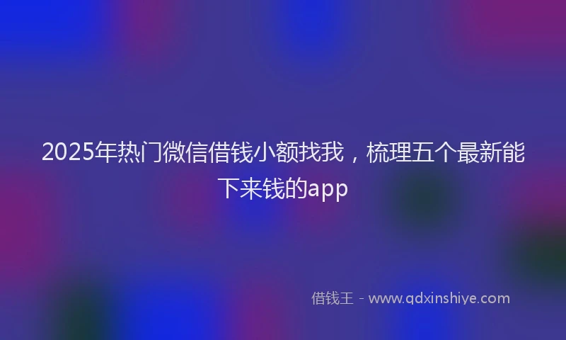 2025年热门微信借钱小额找我，梳理五个最新能下来钱的app