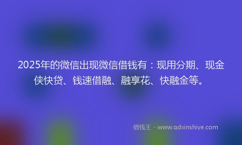 2025年的微信出现微信借钱有：现用分期、现金侠快贷、钱速借融、融享花、快融金等。