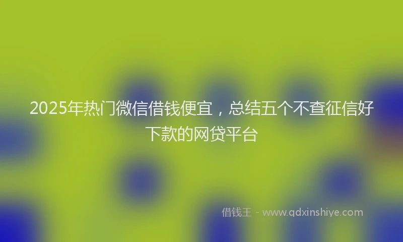 2025年热门微信借钱便宜，总结五个不查征信好下款的网贷平台