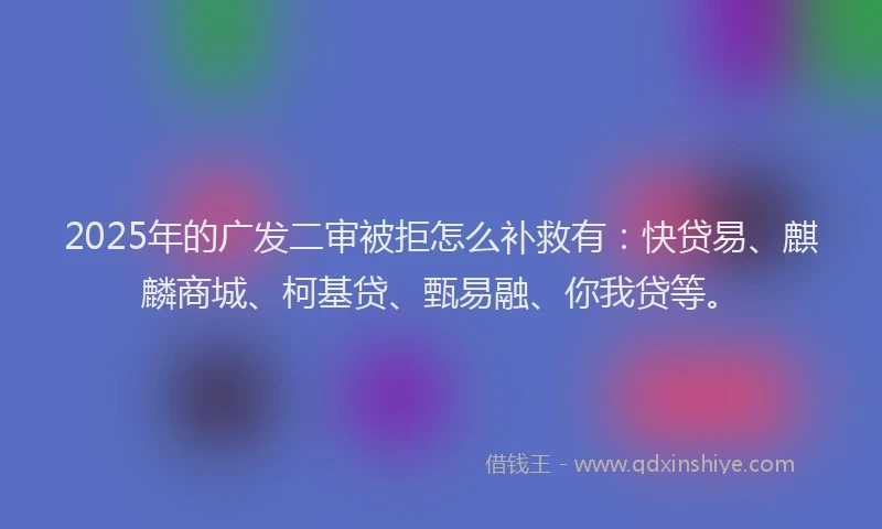 2025年的广发二审被拒怎么补救有：快贷易、麒麟商城、柯基贷、甄易融、你我贷等。