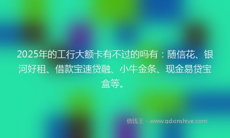 2025年的工行大额卡有不过的吗有：随信花、银河好租、借款宝速贷融、小牛金条、现金易贷宝盒等。