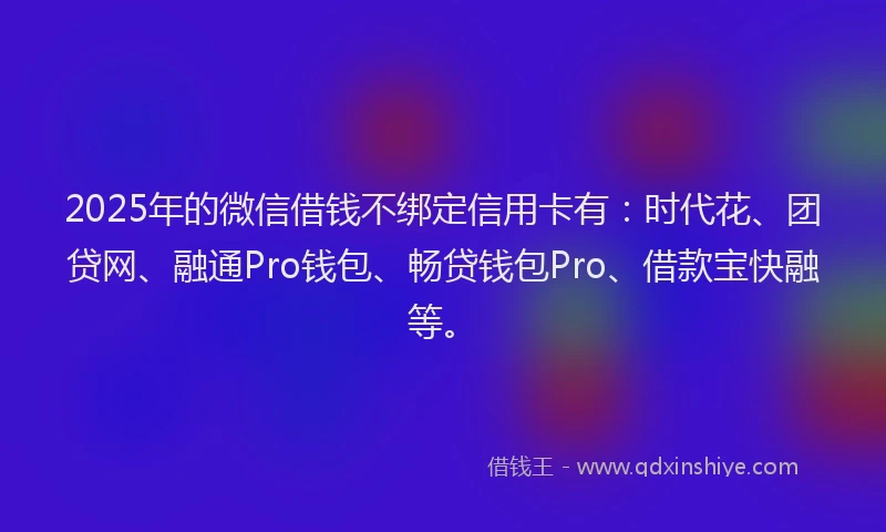 2025年的微信借钱不绑定信用卡有：时代花、团贷网、融通Pro钱包、畅贷钱包Pro、借款宝快融等。