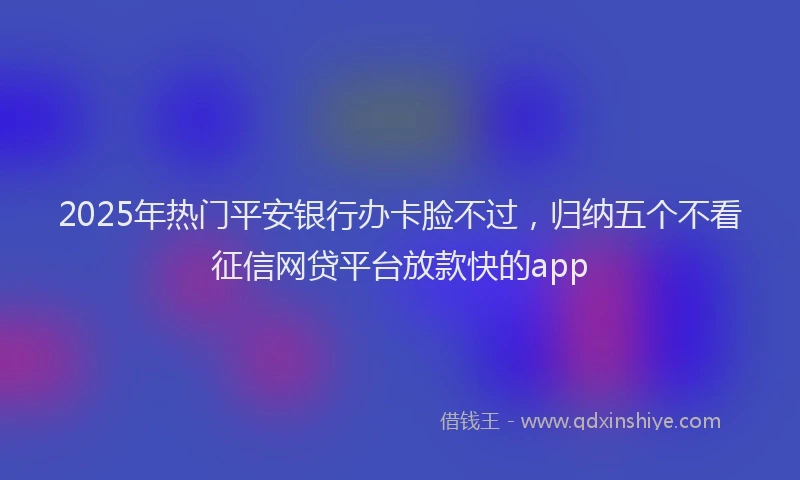 2025年热门平安银行办卡脸不过，归纳五个不看征信网贷平台放款快的app