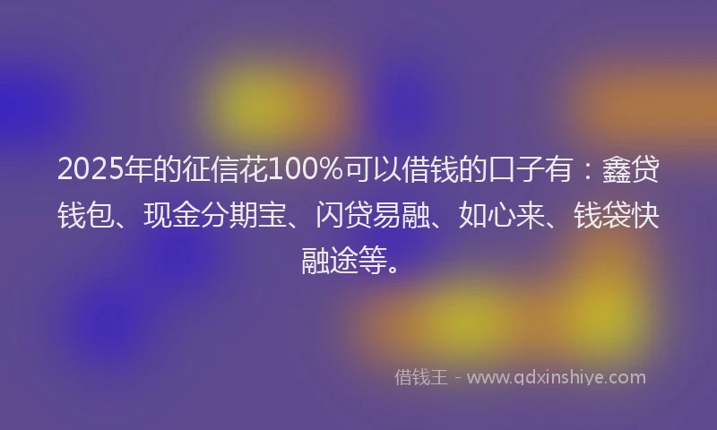 2025年的征信花100%可以借钱的口子有：鑫贷钱包、现金分期宝、闪贷易融、如心来、钱袋快融途等。
