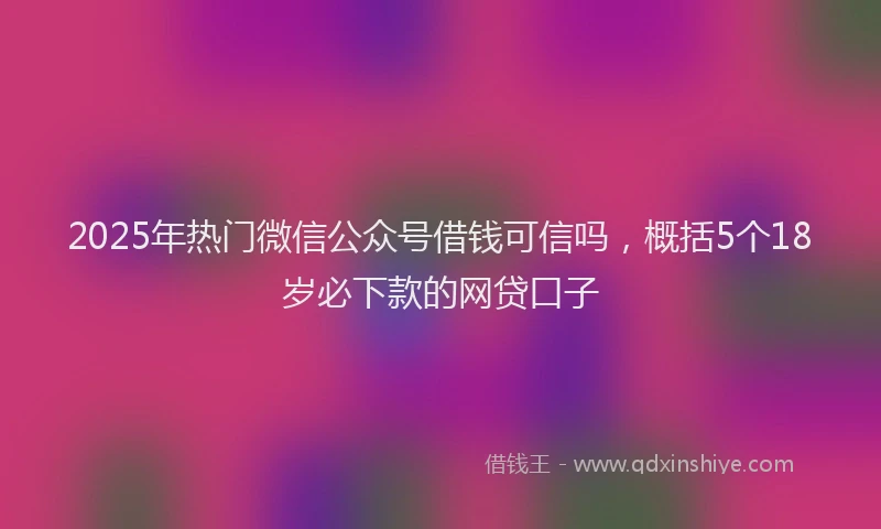 2025年热门微信公众号借钱可信吗，概括5个18岁必下款的网贷口子