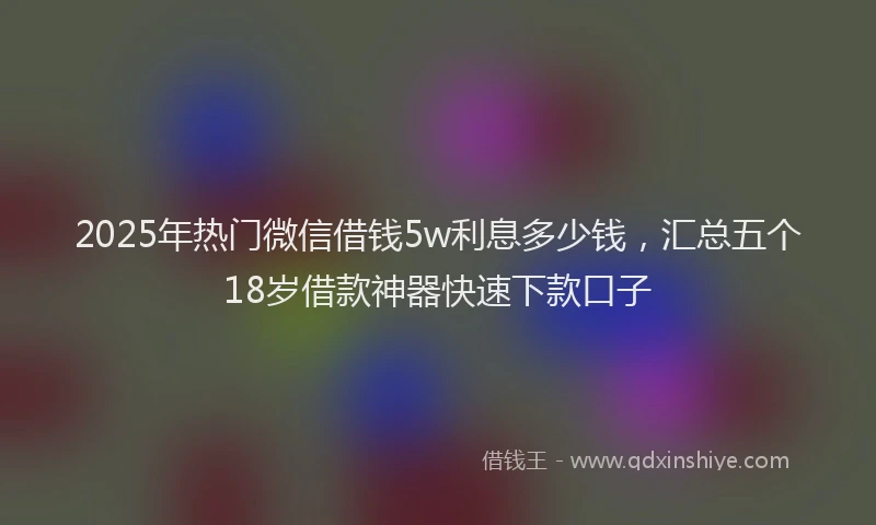 2025年热门微信借钱5w利息多少钱，汇总五个18岁借款神器快速下款口子