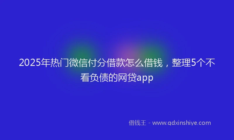 2025年热门微信付分借款怎么借钱,整理5个不看负债的网贷app