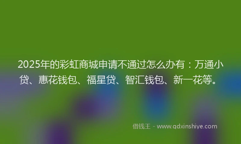 2025年的彩虹商城申请不通过怎么办有：万通小贷、惠花钱包、福星贷、智汇钱包、新一花等。