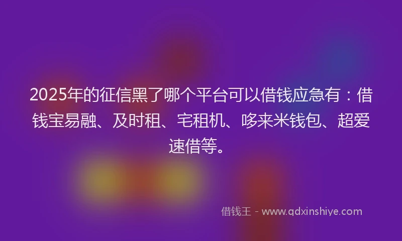 2025年的征信黑了哪个平台可以借钱应急有：借钱宝易融、及时租、宅租机、哆来米钱包、超爱速借等。