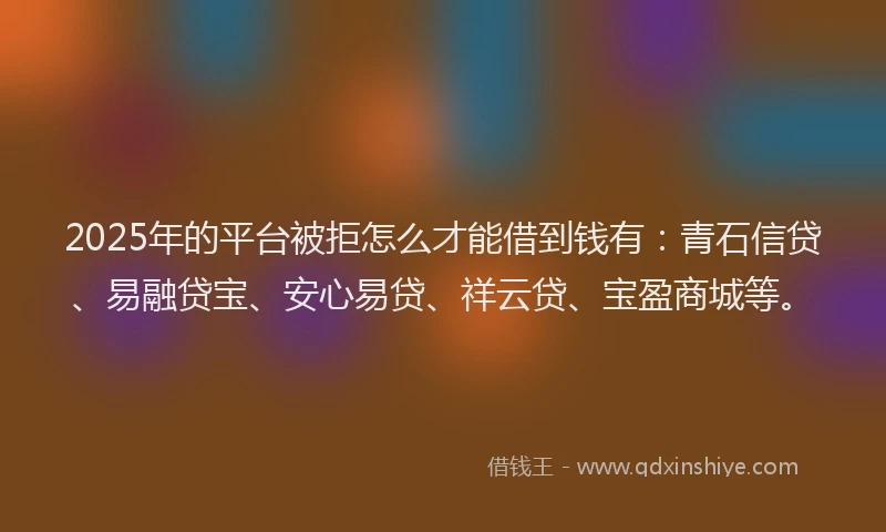 2025年的平台被拒怎么才能借到钱有：青石信贷、易融贷宝、安心易贷、祥云贷、宝盈商城等。