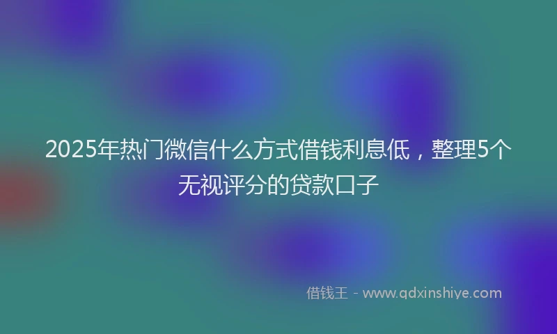 2025年热门微信什么方式借钱利息低，整理5个无视评分的贷款口子