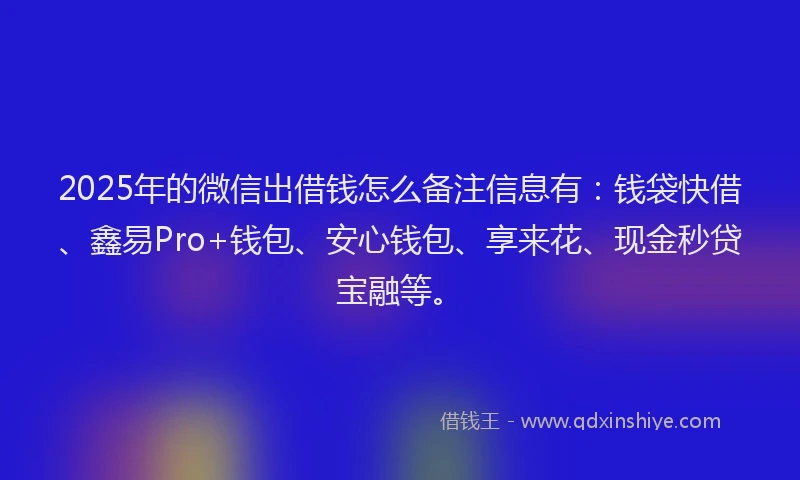 2025年的微信出借钱怎么备注信息有：钱袋快借、鑫易Pro+钱包、安心钱包、享来花、现金秒贷宝融等。