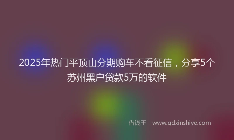 2025年热门平顶山分期购车不看征信，分享5个苏州黑户贷款5万的软件