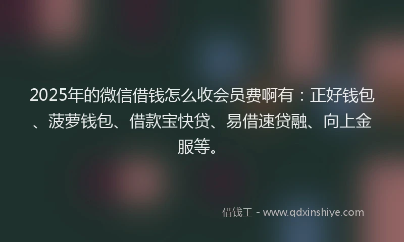 2025年的微信借钱怎么收会员费啊有：正好钱包、菠萝钱包、借款宝快贷、易借速贷融、向上金服等。