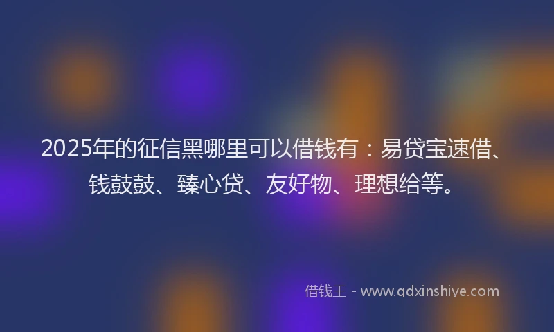 2025年的征信黑哪里可以借钱有：易贷宝速借、钱鼓鼓、臻心贷、友好物、理想给等。