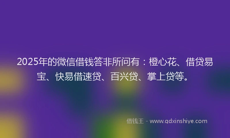 2025年的微信借钱答非所问有：橙心花、借贷易宝、快易借速贷、百兴贷、掌上贷等。
