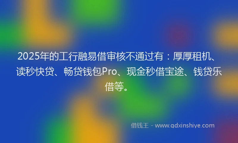 2025年的工行融易借审核不通过有：厚厚租机、读秒快贷、畅贷钱包Pro、现金秒借宝途、钱贷乐借等。