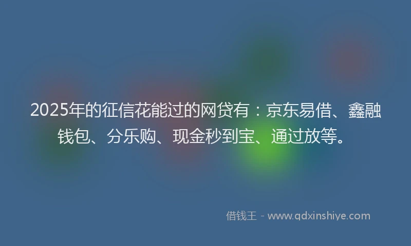 2025年的征信花能过的网贷有：京东易借、鑫融钱包、分乐购、现金秒到宝、通过放等。