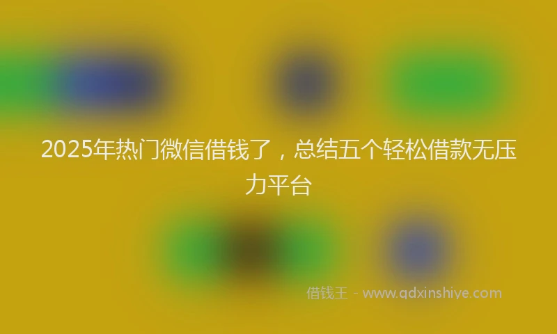 2025年热门微信借钱了，总结五个轻松借款无压力平台