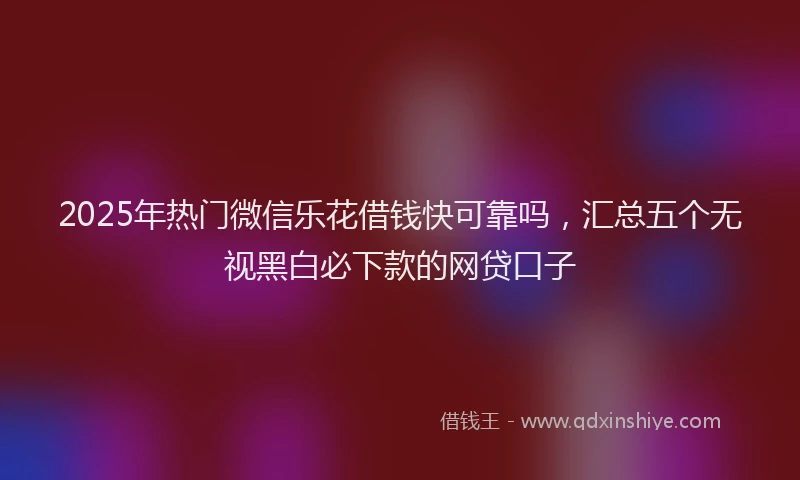 2025年热门微信乐花借钱快可靠吗，汇总五个无视黑白必下款的网贷口子