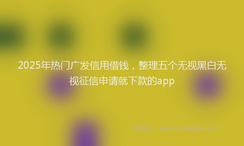 2025年热门广发信用借钱，整理五个无视黑白无视征信申请就下款的app