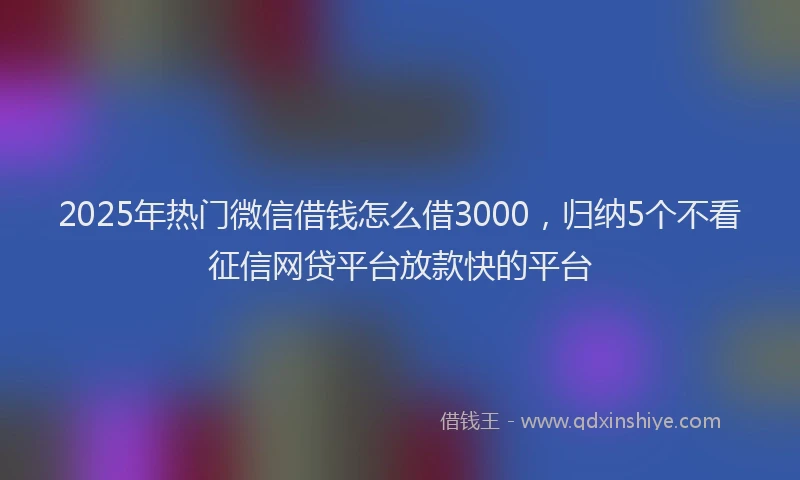 2025年热门微信借钱怎么借3000，归纳5个不看征信网贷平台放款快的平台
