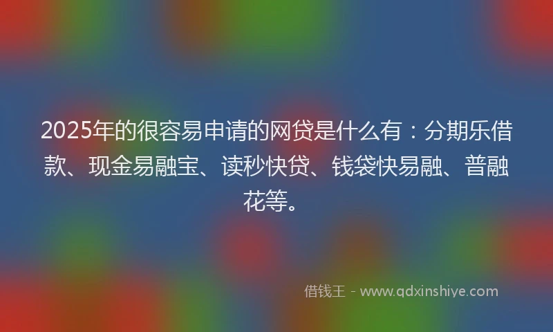 2025年的很容易申请的网贷是什么有：分期乐借款、现金易融宝、读秒快贷、钱袋快易融、普融花等。