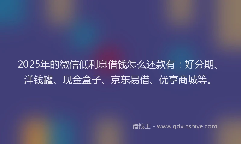 2025年的微信低利息借钱怎么还款有：好分期、洋钱罐、现金盒子、京东易借、优享商城等。