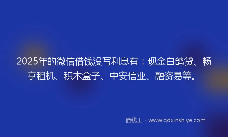 2025年的微信借钱没写利息有：现金白鸽贷、畅享租机、积木盒子、中安信业、融资易等。