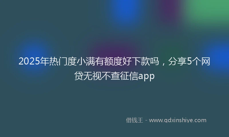 2025年热门度小满有额度好下款吗，分享5个网贷无视不查征信app