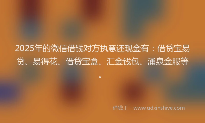 2025年的微信借钱对方执意还现金有：借贷宝易贷、易得花、借贷宝盒、汇金钱包、涌泉金服等。