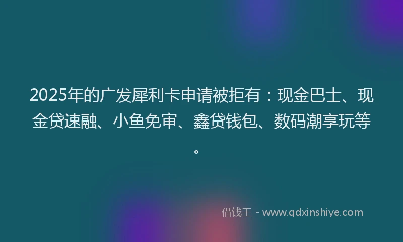 2025年的广发犀利卡申请被拒有：现金巴士、现金贷速融、小鱼免审、鑫贷钱包、数码潮享玩等。