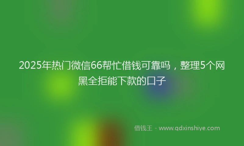 2025年热门微信66帮忙借钱可靠吗，整理5个网黑全拒能下款的口子