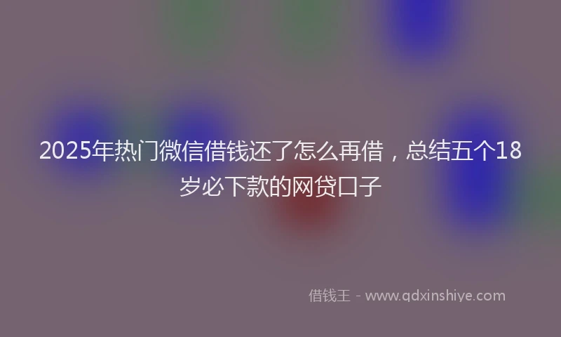 2025年热门微信借钱还了怎么再借，总结五个18岁必下款的网贷口子