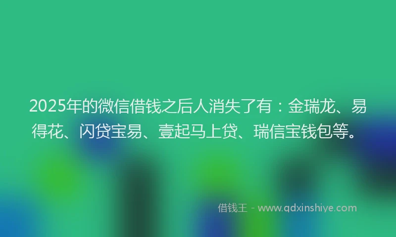2025年的微信借钱之后人消失了有：金瑞龙、易得花、闪贷宝易、壹起马上贷、瑞信宝钱包等。