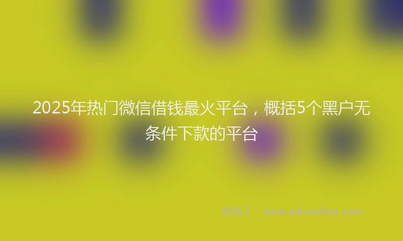 2025年热门微信借钱最火平台，概括5个黑户无条件下款的平台