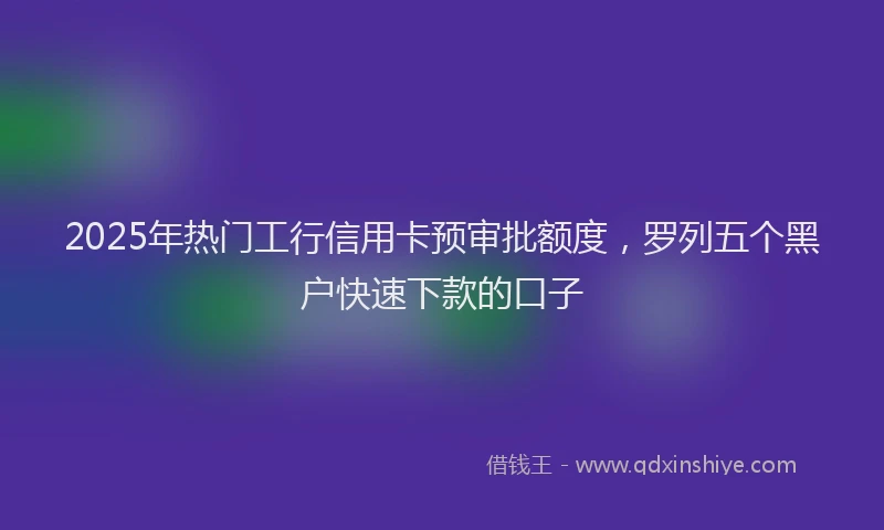 2025年热门工行信用卡预审批额度，罗列五个黑户快速下款的口子