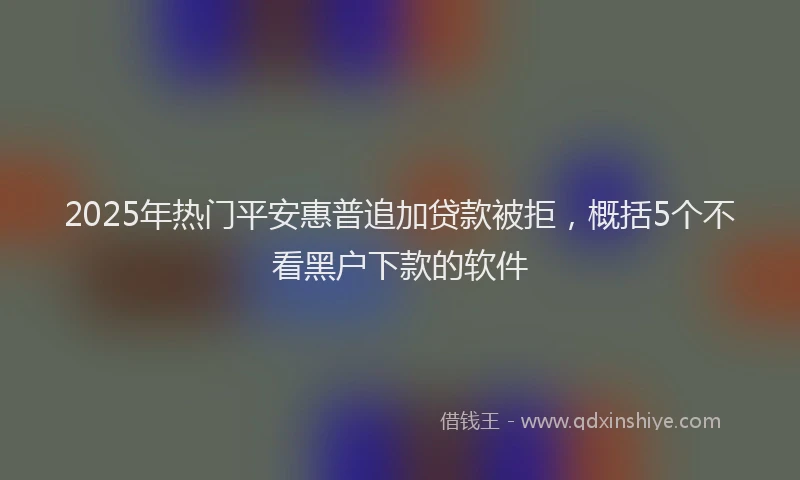 2025年热门平安惠普追加贷款被拒，概括5个不看黑户下款的软件
