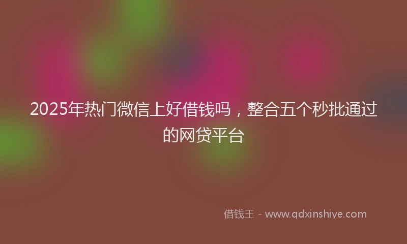 2025年热门微信上好借钱吗，整合五个秒批通过的网贷平台