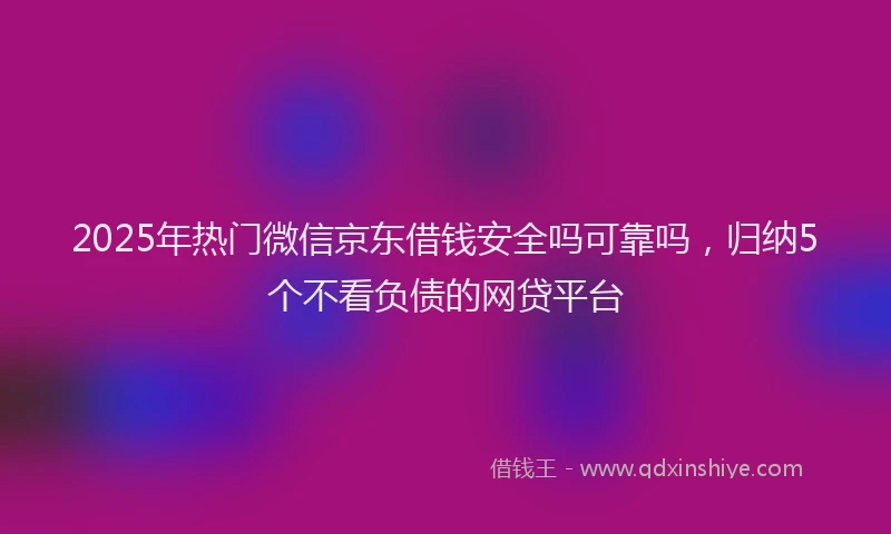 2025年热门微信京东借钱安全吗可靠吗，归纳5个不看负债的网贷平台