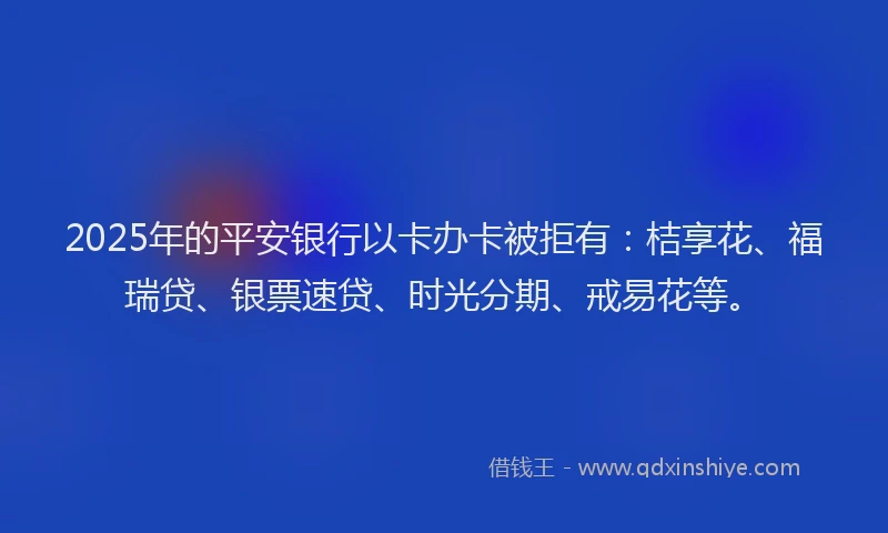 2025年的平安银行以卡办卡被拒有：桔享花、福瑞贷、银票速贷、时光分期、戒易花等。