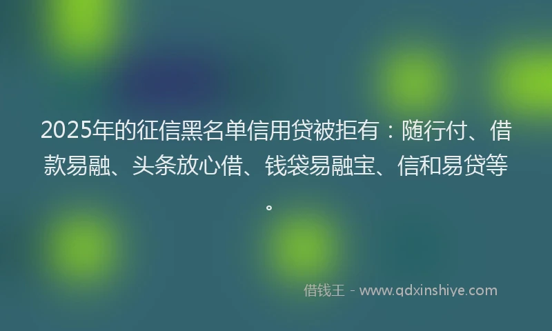 2025年的征信黑名单信用贷被拒有：随行付、借款易融、头条放心借、钱袋易融宝、信和易贷等。