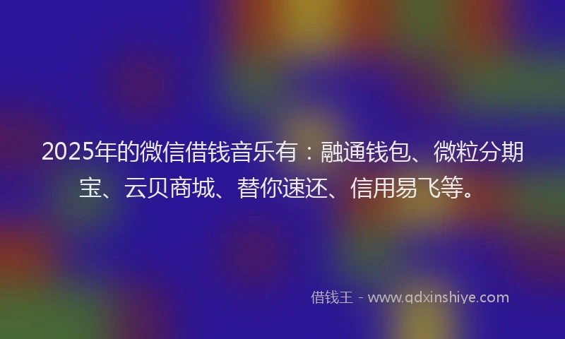 2025年的微信借钱音乐有：融通钱包、微粒分期宝、云贝商城、替你速还、信用易飞等。