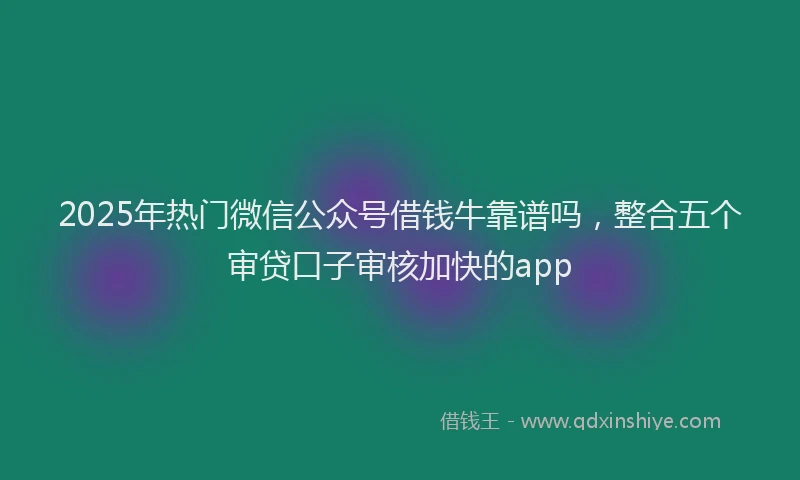 2025年热门微信公众号借钱牛靠谱吗，整合五个审贷口子审核加快的app
