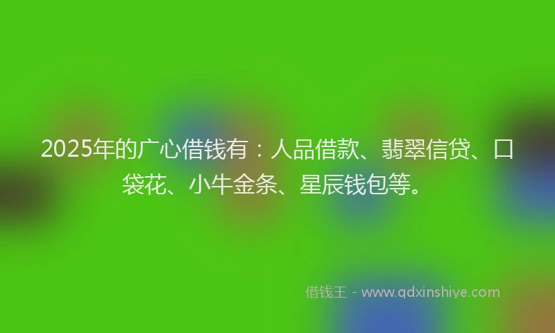 2025年的广心借钱有：人品借款、翡翠信贷、口袋花、小牛金条、星辰钱包等。