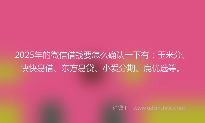 2025年的微信借钱要怎么确认一下有：玉米分、快快易借、东方易贷、小爱分期、鹿优选等。