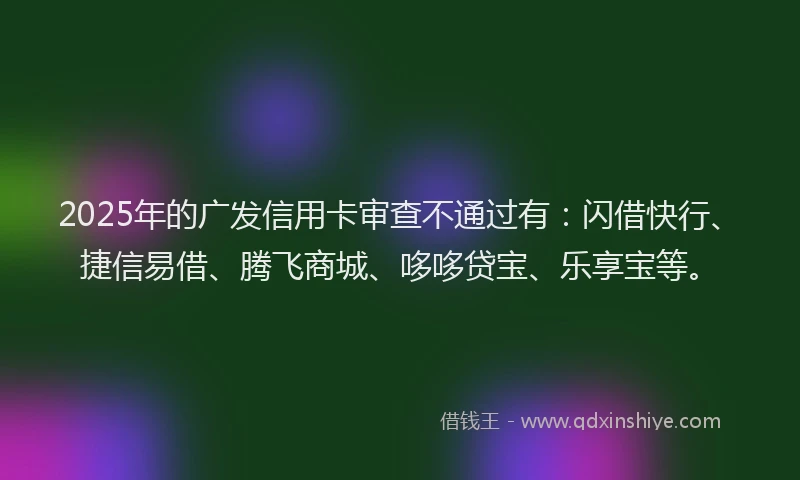 2025年的广发信用卡审查不通过有：闪借快行、捷信易借、腾飞商城、哆哆贷宝、乐享宝等。