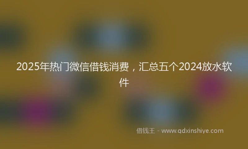 2025年热门微信借钱消费，汇总五个2024放水软件
